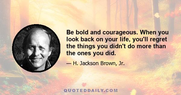 Be bold and courageous. When you look back on your life, you'll regret the things you didn't do more than the ones you did.