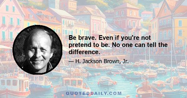 Be brave. Even if you're not pretend to be. No one can tell the difference.