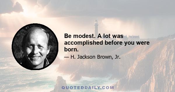 Be modest. A lot was accomplished before you were born.