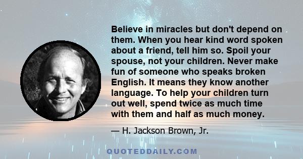 Believe in miracles but don't depend on them. When you hear kind word spoken about a friend, tell him so. Spoil your spouse, not your children. Never make fun of someone who speaks broken English. It means they know