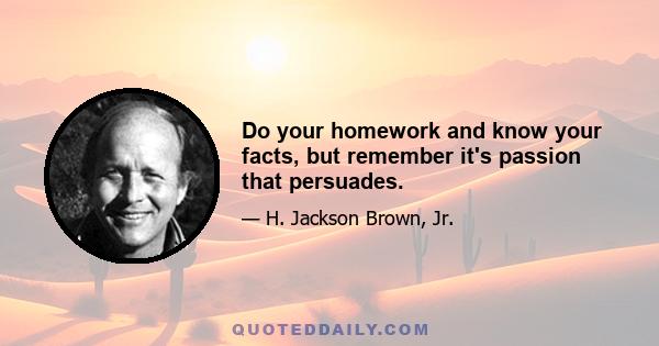 Do your homework and know your facts, but remember it's passion that persuades.