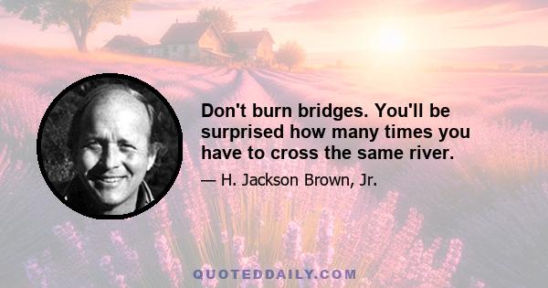 Don't burn bridges. You'll be surprised how many times you have to cross the same river.