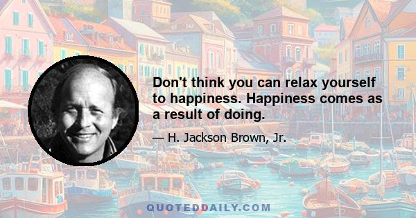 Don't think you can relax yourself to happiness. Happiness comes as a result of doing.