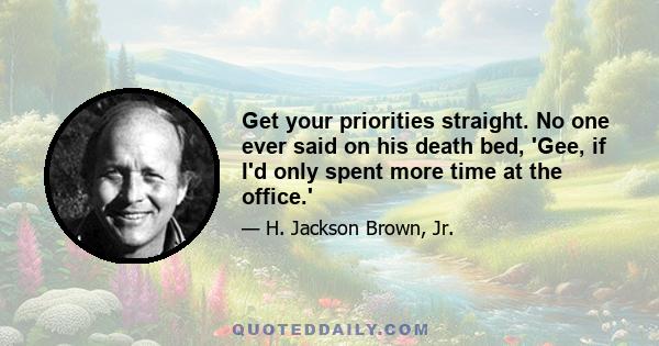 Get your priorities straight. No one ever said on his death bed, 'Gee, if I'd only spent more time at the office.'