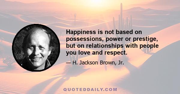 Happiness is not based on possessions, power or prestige, but on relationships with people you love and respect.