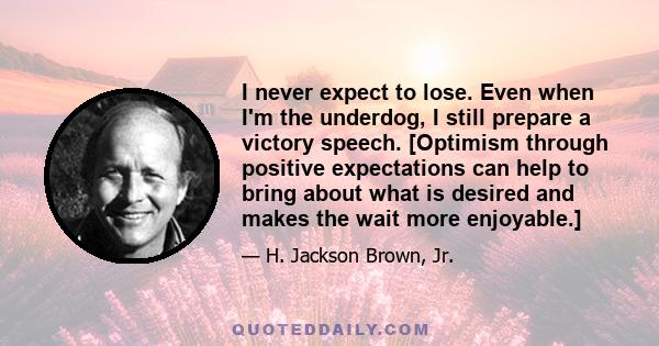 I never expect to lose. Even when I'm the underdog, I still prepare a victory speech. [Optimism through positive expectations can help to bring about what is desired and makes the wait more enjoyable.]