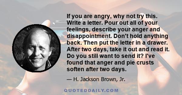 If you are angry, why not try this. Write a letter. Pour out all of your feelings, describe your anger and disappointment. Don't hold anything back. Then put the letter in a drawer. After two days, take it out and read