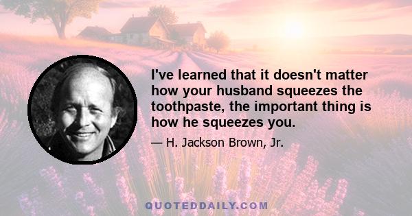 I've learned that it doesn't matter how your husband squeezes the toothpaste, the important thing is how he squeezes you.