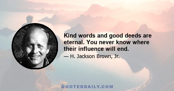 Kind words and good deeds are eternal. You never know where their influence will end.