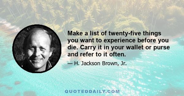 Make a list of twenty-five things you want to experience before you die. Carry it in your wallet or purse and refer to it often.