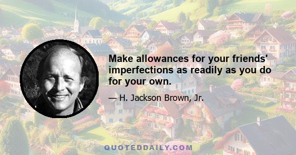 Make allowances for your friends' imperfections as readily as you do for your own.