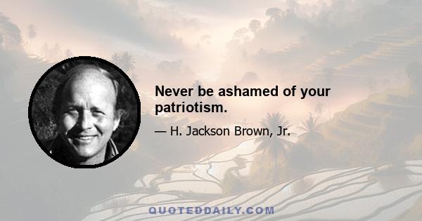 Never be ashamed of your patriotism.