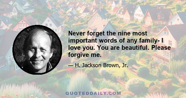 Never forget the nine most important words of any family- I love you. You are beautiful. Please forgive me.