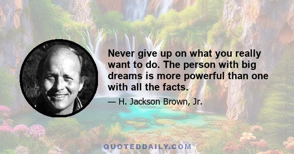 Never give up on what you really want to do. The person with big dreams is more powerful than one with all the facts.