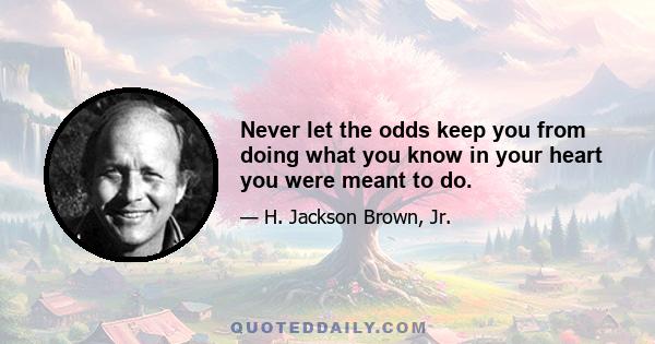 Never let the odds keep you from doing what you know in your heart you were meant to do.