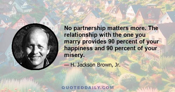 No partnership matters more. The relationship with the one you marry provides 90 percent of your happiness and 90 percent of your misery.