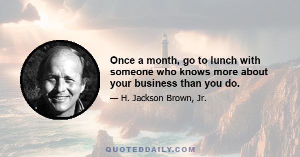 Once a month, go to lunch with someone who knows more about your business than you do.