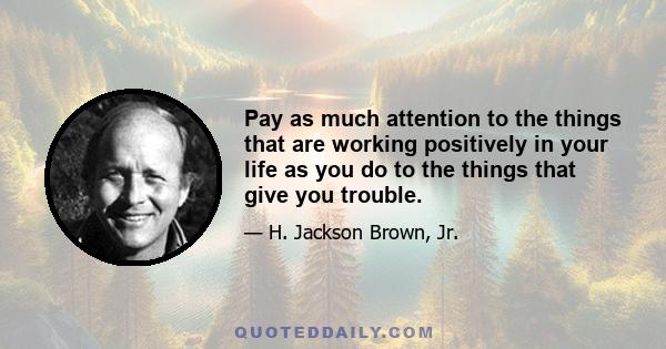 Pay as much attention to the things that are working positively in your life as you do to the things that give you trouble.