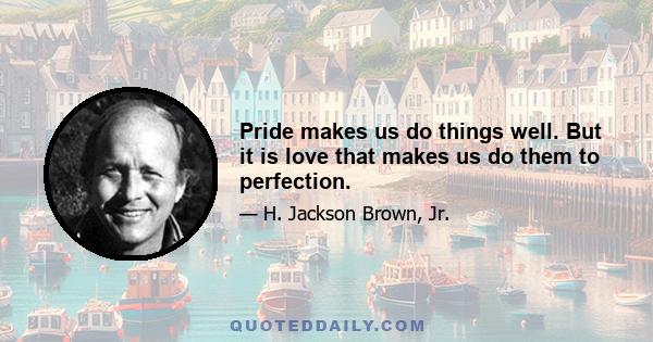 Pride makes us do things well. But it is love that makes us do them to perfection.