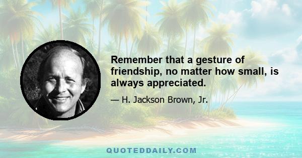 Remember that a gesture of friendship, no matter how small, is always appreciated.