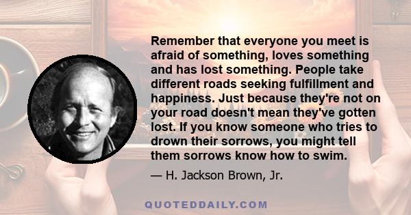 Remember that everyone you meet is afraid of something, loves something and has lost something. People take different roads seeking fulfillment and happiness. Just because they're not on your road doesn't mean they've