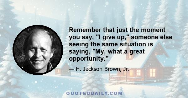 Remember that just the moment you say, I give up, someone else seeing the same situation is saying, My, what a great opportunity.