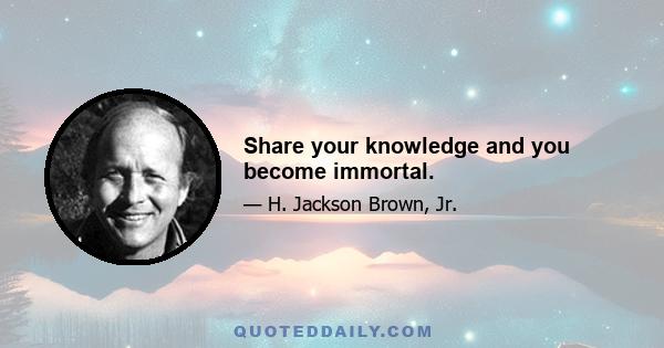 Share your knowledge and you become immortal.