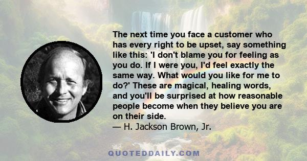 The next time you face a customer who has every right to be upset, say something like this: 'I don't blame you for feeling as you do. If I were you, I'd feel exactly the same way. What would you like for me to do?'