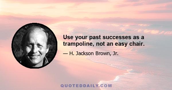 Use your past successes as a trampoline, not an easy chair.