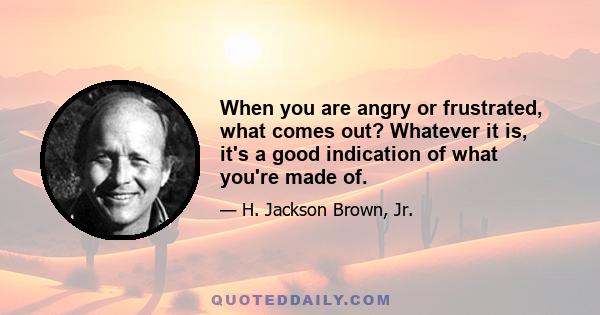 When you are angry or frustrated, what comes out? Whatever it is, it's a good indication of what you're made of.