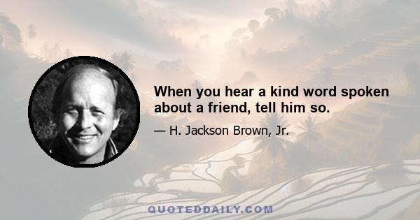 When you hear a kind word spoken about a friend, tell him so.