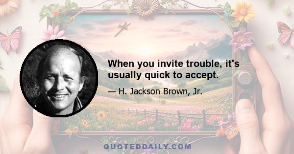 When you invite trouble, it's usually quick to accept.