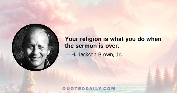 Your religion is what you do when the sermon is over.