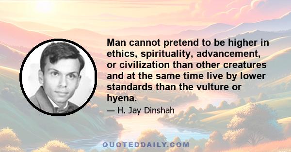 Man cannot pretend to be higher in ethics, spirituality, advancement, or civilization than other creatures and at the same time live by lower standards than the vulture or hyena.