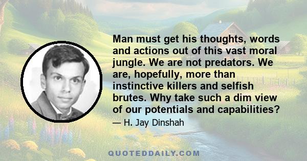 Man must get his thoughts, words and actions out of this vast moral jungle. We are not predators. We are, hopefully, more than instinctive killers and selfish brutes. Why take such a dim view of our potentials and