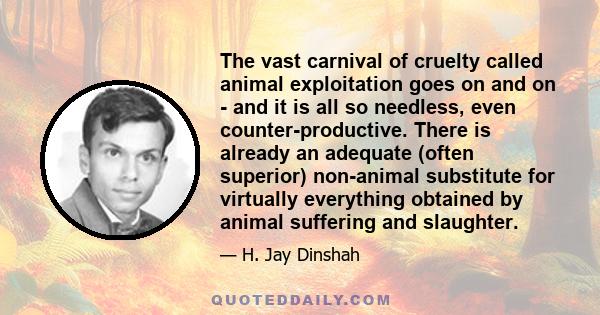 The vast carnival of cruelty called animal exploitation goes on and on - and it is all so needless, even counter-productive. There is already an adequate (often superior) non-animal substitute for virtually everything