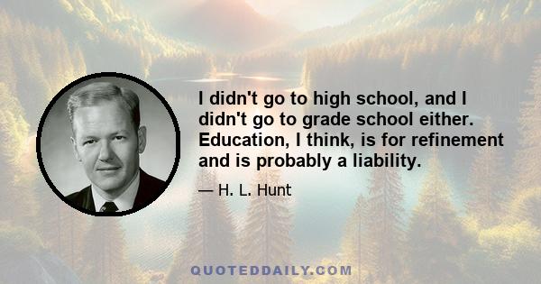 I didn't go to high school, and I didn't go to grade school either. Education, I think, is for refinement and is probably a liability.