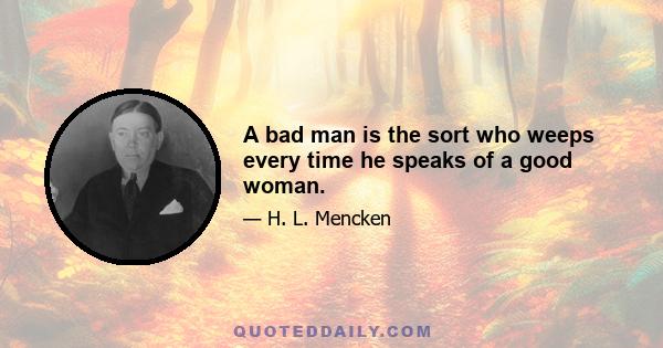 A bad man is the sort who weeps every time he speaks of a good woman.