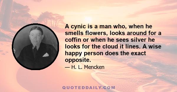 A cynic is a man who, when he smells flowers, looks around for a coffin or when he sees silver he looks for the cloud it lines. A wise happy person does the exact opposite.