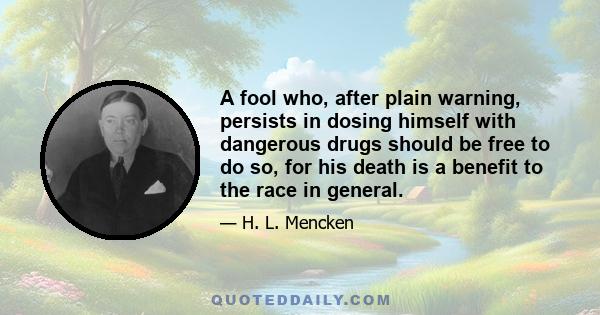 A fool who, after plain warning, persists in dosing himself with dangerous drugs should be free to do so, for his death is a benefit to the race in general.