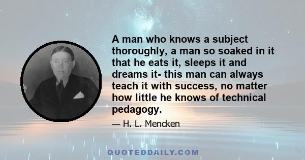 A man who knows a subject thoroughly, a man so soaked in it that he eats it, sleeps it and dreams it- this man can always teach it with success, no matter how little he knows of technical pedagogy.