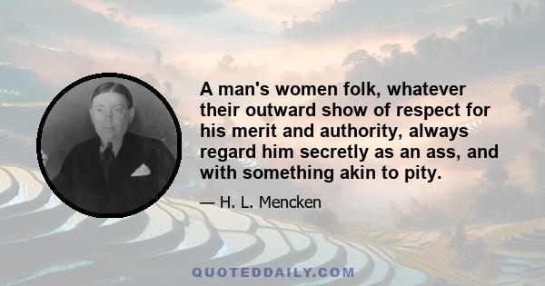 A man's women folk, whatever their outward show of respect for his merit and authority, always regard him secretly as an ass, and with something akin to pity. His most gaudy sayings and doings seldom deceive them; they