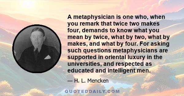 A metaphysician is one who, when you remark that twice two makes four, demands to know what you mean by twice, what by two, what by makes, and what by four. For asking such questions metaphysicians are supported in