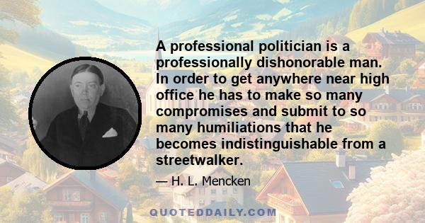 A professional politician is a professionally dishonorable man. In order to get anywhere near high office he has to make so many compromises and submit to so many humiliations that he becomes indistinguishable from a