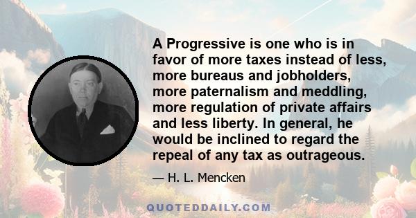 A Progressive is one who is in favor of more taxes instead of less, more bureaus and jobholders, more paternalism and meddling, more regulation of private affairs and less liberty. In general, he would be inclined to