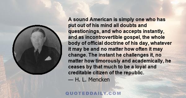 A sound American is simply one who has put out of his mind all doubts and questionings, and who accepts instantly, and as incontrovertible gospel, the whole body of official doctrine of his day, whatever it may be and