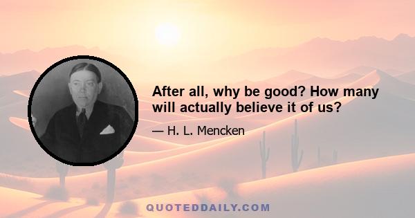 After all, why be good? How many will actually believe it of us?