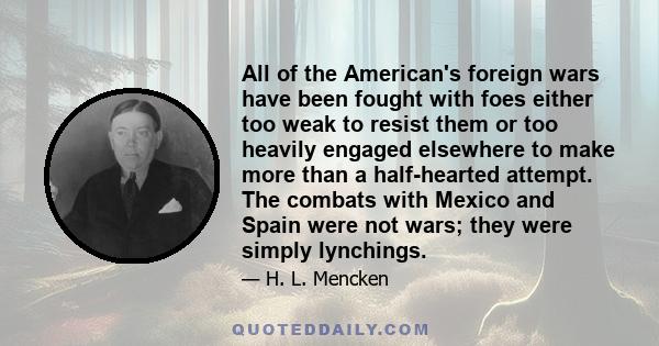 All of the American's foreign wars have been fought with foes either too weak to resist them or too heavily engaged elsewhere to make more than a half-hearted attempt. The combats with Mexico and Spain were not wars;