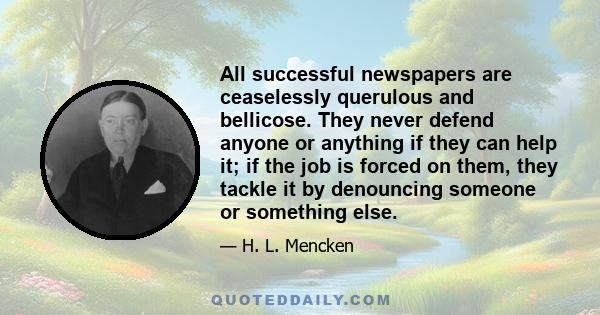 All successful newspapers are ceaselessly querulous and bellicose. They never defend anyone or anything if they can help it; if the job is forced on them, they tackle it by denouncing someone or something else.