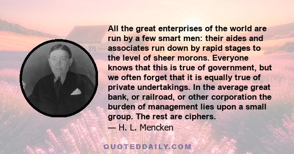 All the great enterprises of the world are run by a few smart men: their aides and associates run down by rapid stages to the level of sheer morons. Everyone knows that this is true of government, but we often forget